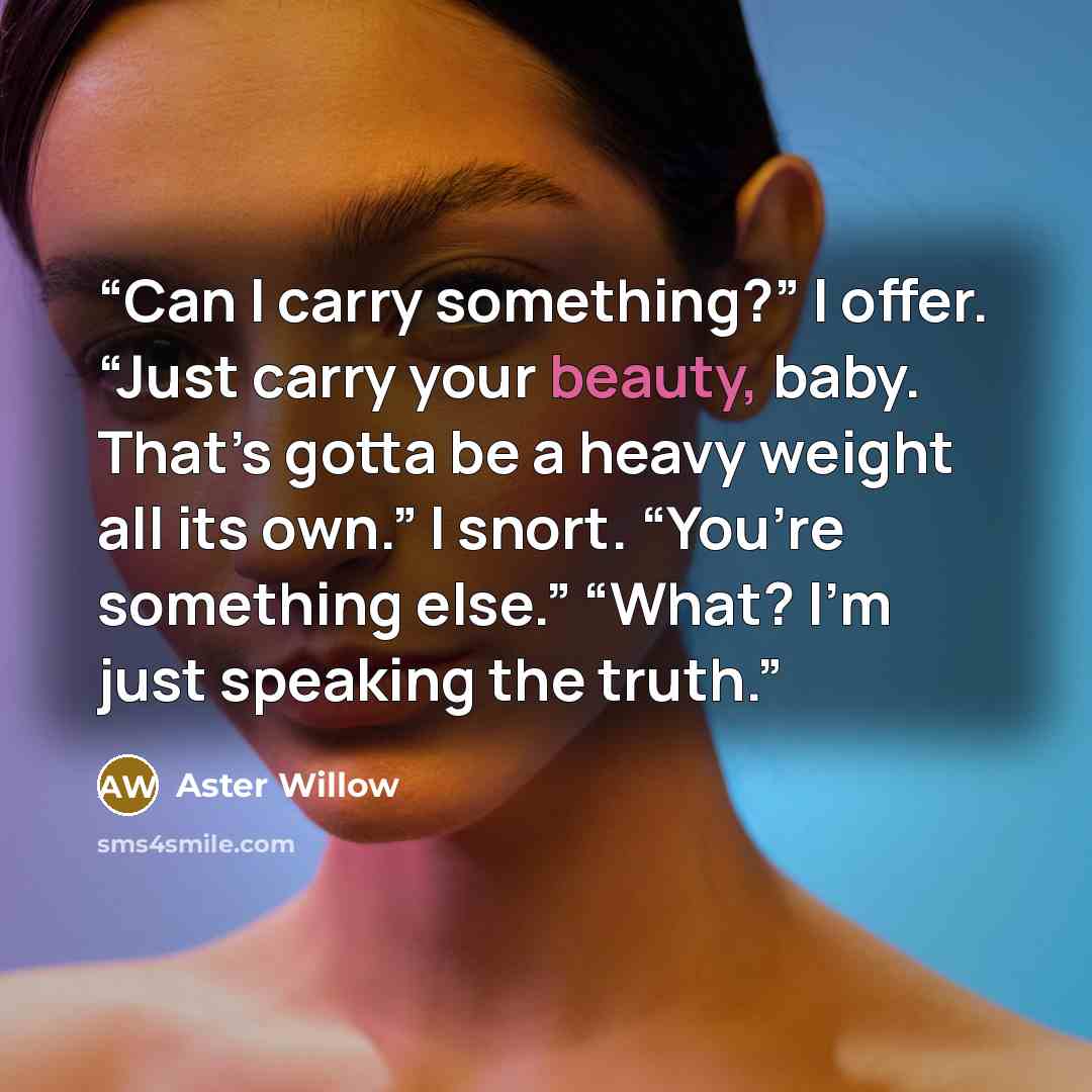“Can I carry something?” I offer. “Just carry your beauty, baby. That’s gotta be a heavy weight all its own.” I snort. “You’re something else.” “What? I’m just speaking the truth.” quote by Aster Willow