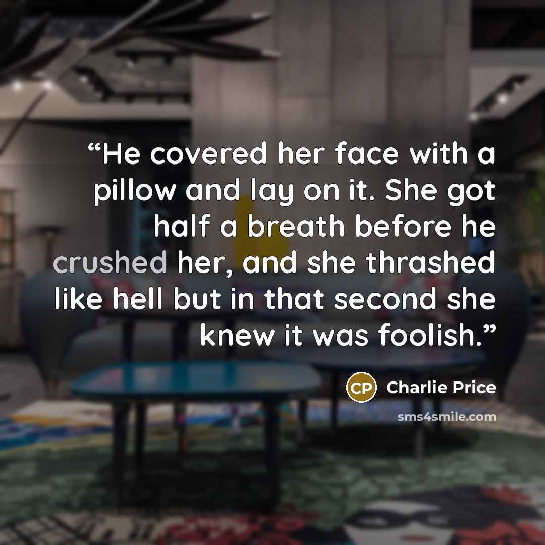 “He covered her face with a pillow and lay on it. She got half a breath before he crushed her, and she thrashed like hell but in that second she knew it was foolish.” quote by Charlie Price