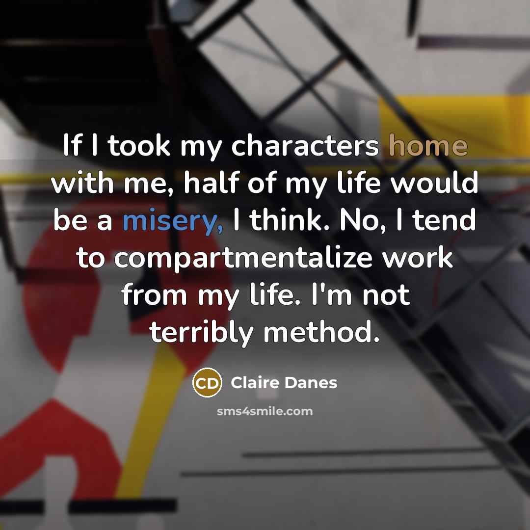 “If I took my characters home with me, half of my life would be a misery, I think. No, I tend to compartmentalize work from my life. I'm not terribly method.” quote by Claire Danes