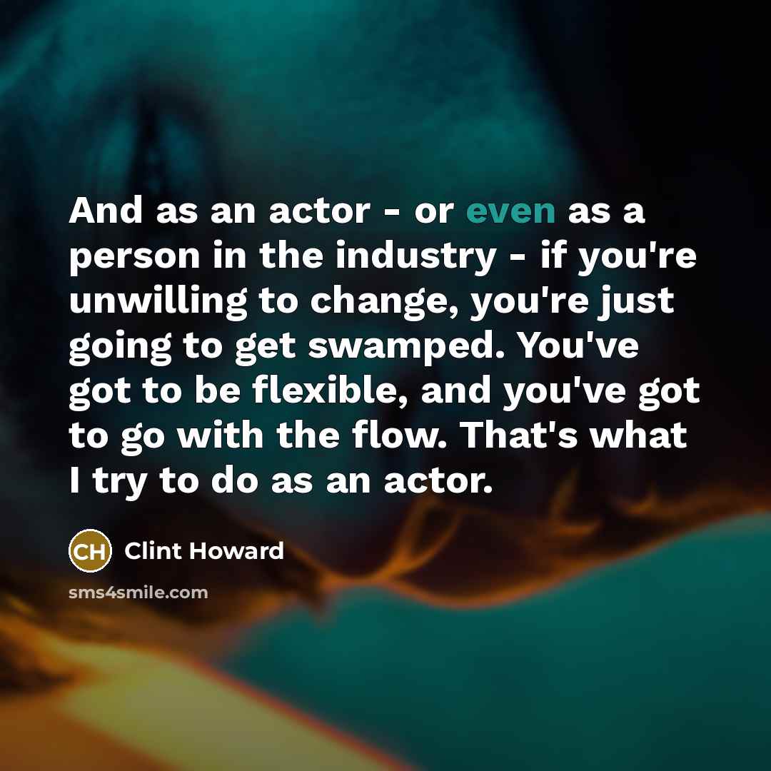“And as an actor - or even as a person in the industry - if you're unwilling to change, you're just going to get swamped. You've got to be flexible, and you've got to go with the flow. That's what I try to do as an actor.” quote by Clint Howard