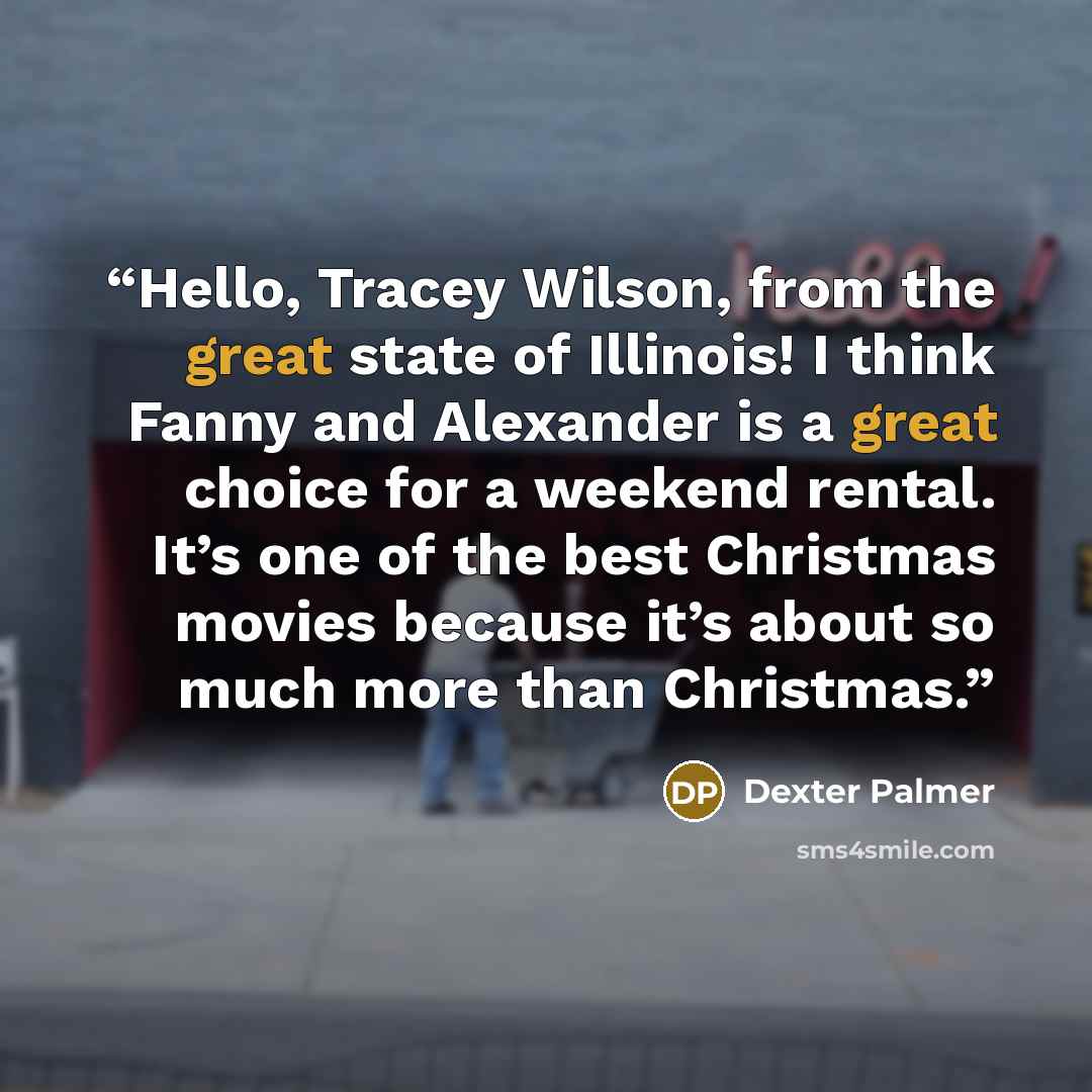 “Hello, Tracey Wilson, from the great state of Illinois! I think Fanny and Alexander is a great choice for a weekend rental. It’s one of the best Christmas movies because it’s about so much more than Christmas.” quote by Dexter Palmer