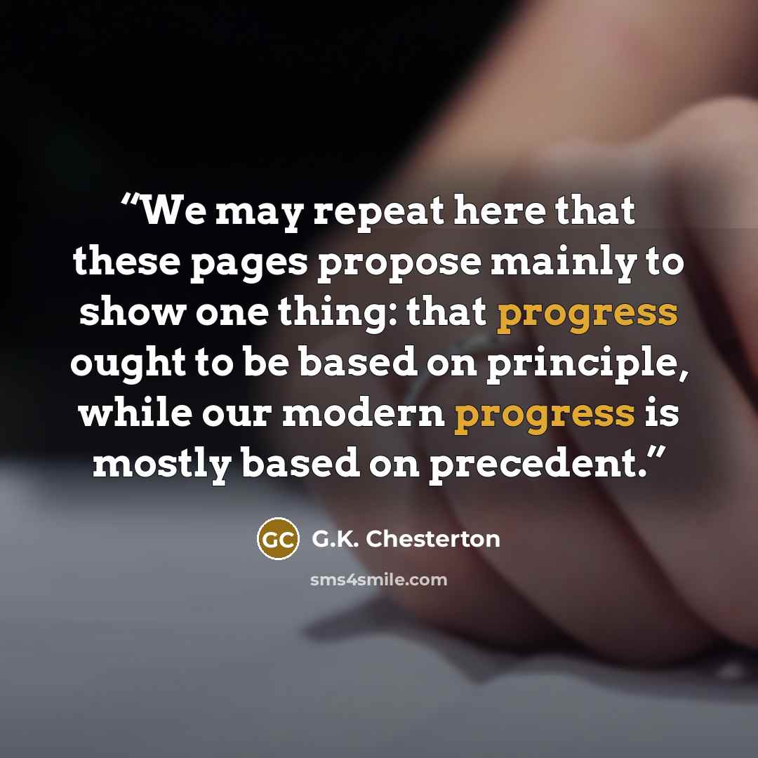 “We may repeat here that these pages propose mainly to show one thing: that progress ought to be based on principle, while our modern progress is mostly based on precedent.” quote by G.K. Chesterton