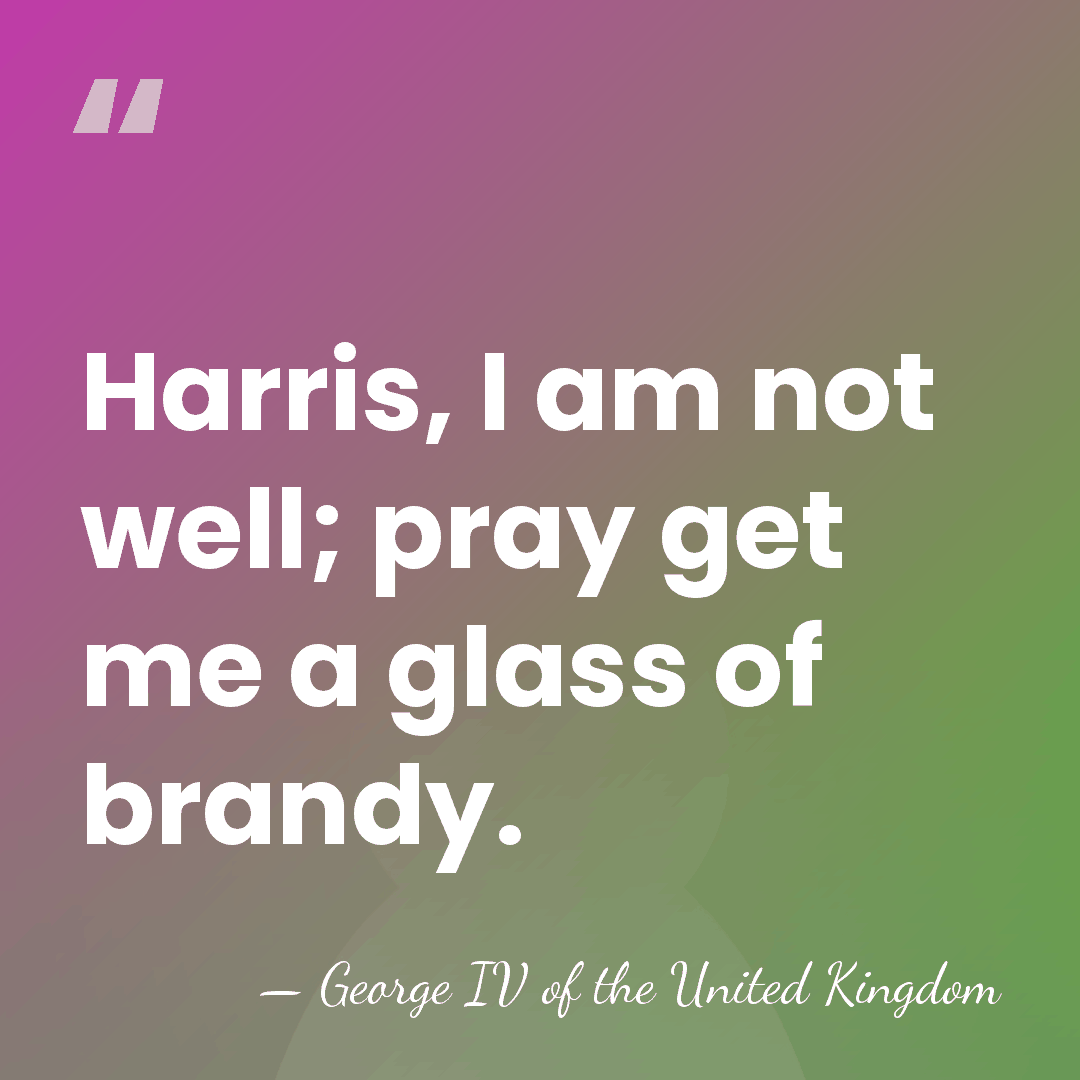 Harris, I am not well; pray get me a glass of brandy. - George IV of the United Kingdom