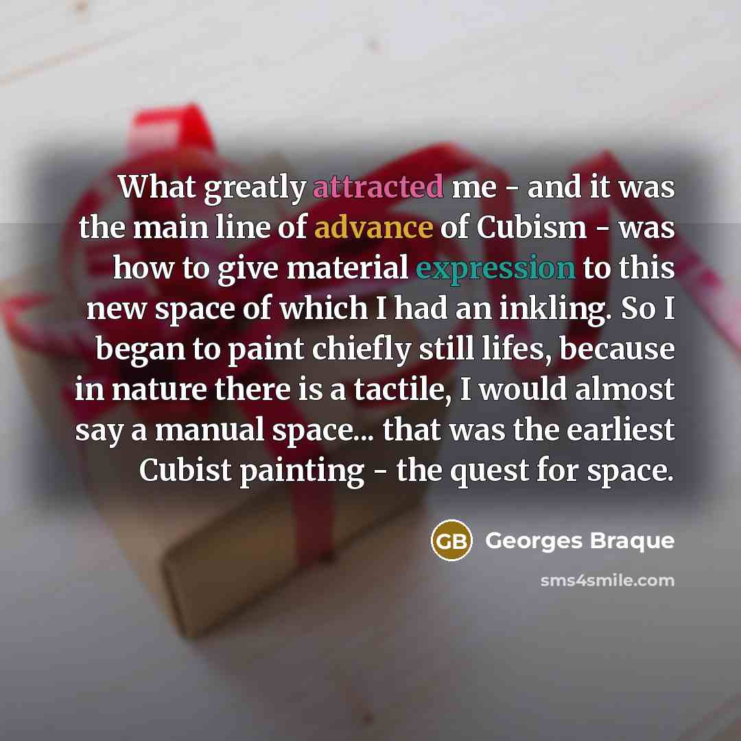 “What greatly attracted me - and it was the main line of advance of Cubism - was how to give material expression to this new space of which I had an inkling. So I began to paint chiefly still lifes, because in nature there is a tactile, I would almost say a manual space... that was the earliest…” quote by Georges Braque