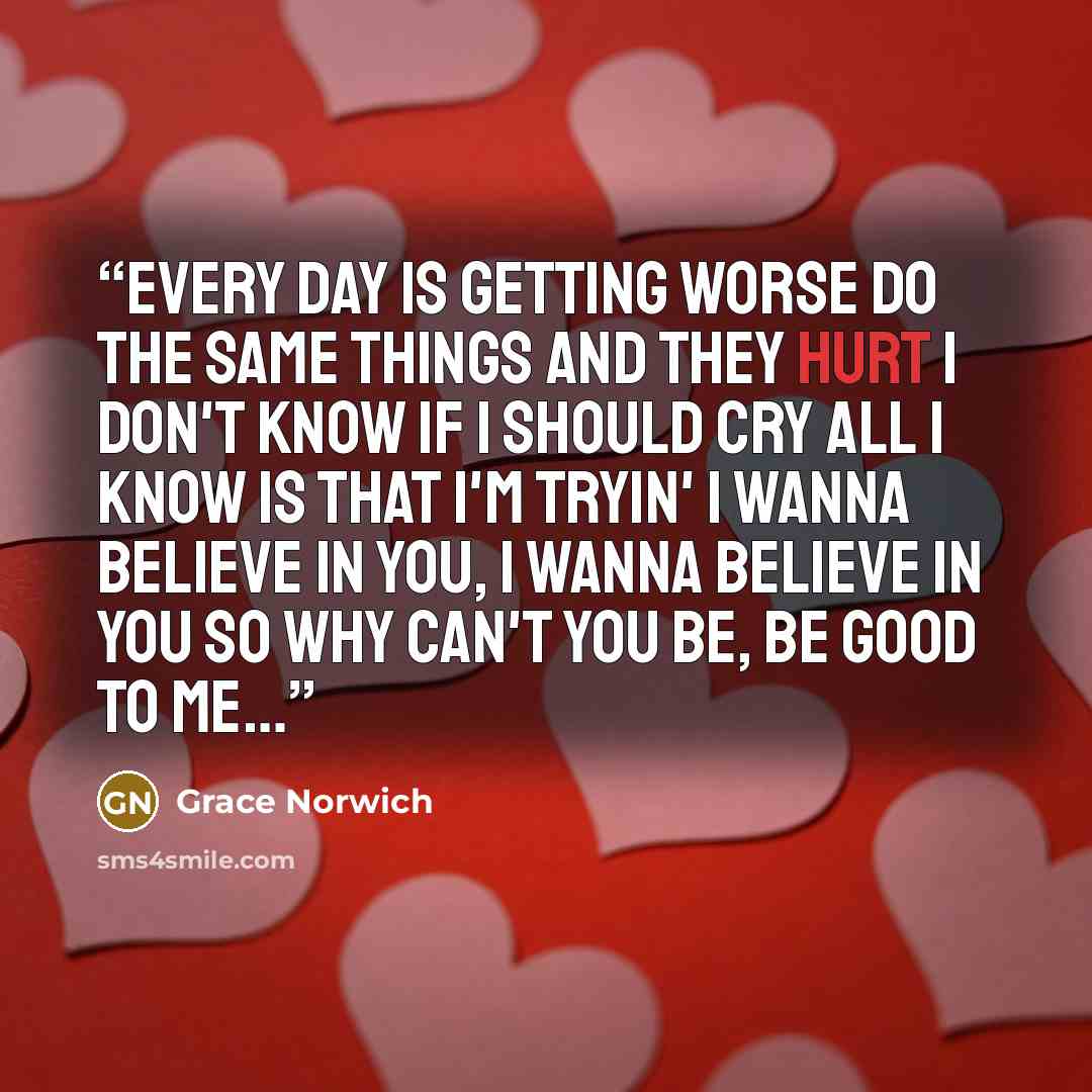 “Every day is getting worse Do the same things and they hurt I don't know if I should cry All I know is that I'm tryin' I wanna believe in you, I wanna believe in you So why can't you be, be good to me…” quote by Grace Norwich
