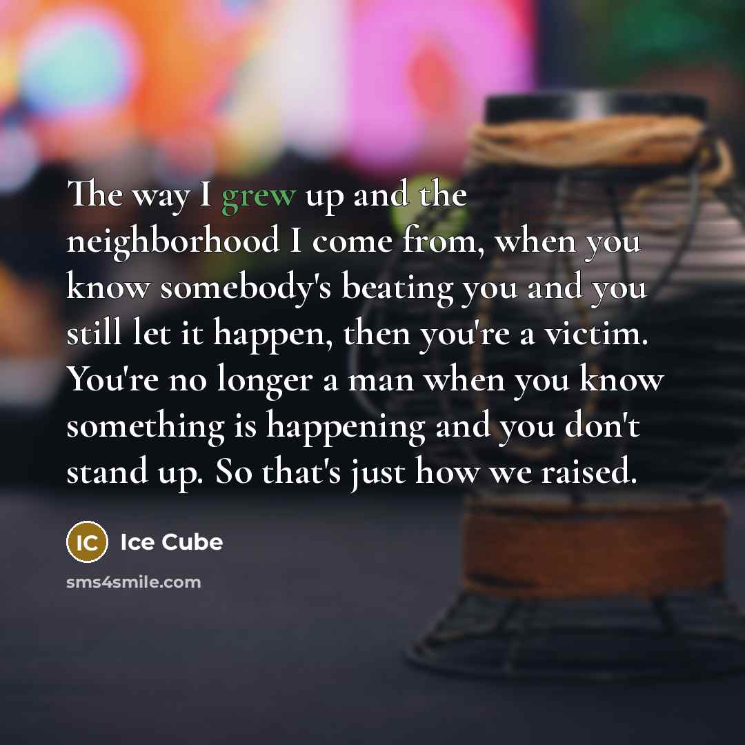 “The way I grew up and the neighborhood I come from, when you know somebody's beating you and you still let it happen, then you're a victim. You're no longer a man when you know something is happening and you don't stand up. So that's just how we raised.” quote by Ice Cube