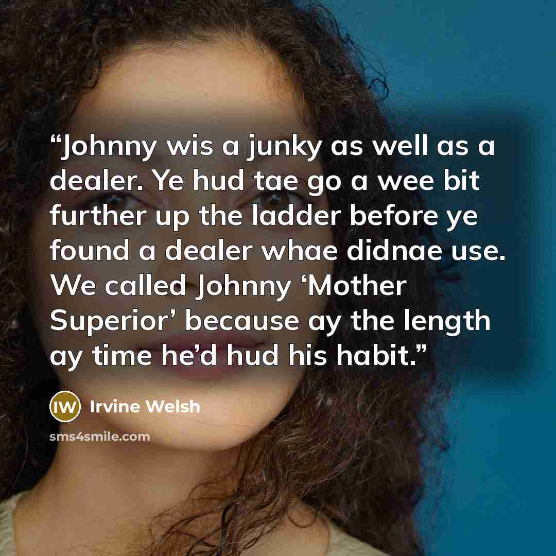 “Johnny wis a junky as well as a dealer. Ye hud tae go a wee bit further up the ladder before ye found a dealer whae didnae use. We called Johnny ‘Mother Superior’ because ay the length ay time he’d hud his habit.” quote by Irvine Welsh