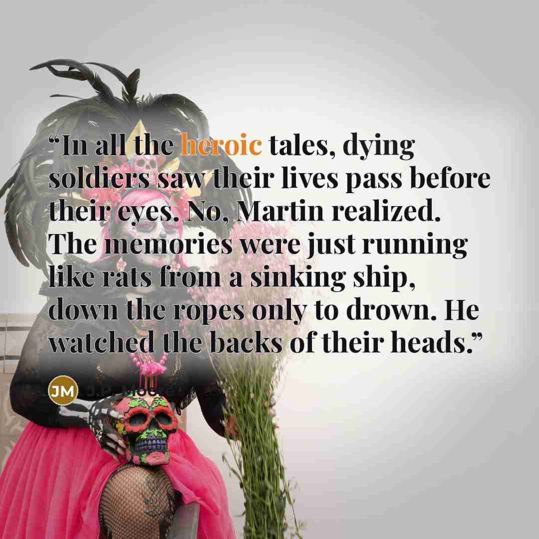 “In all the heroic tales, dying soldiers saw their lives pass before their eyes. No, Martin realized. The memories were just running like rats from a sinking ship, down the ropes only to drown. He watched the backs of their heads.” quote by J.P. Moore