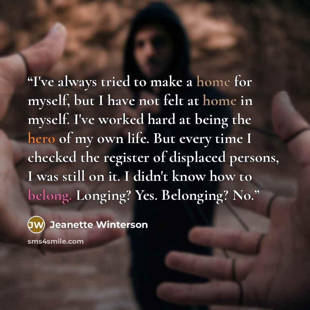 “I've always tried to make a home for myself, but I have not felt at home in myself. I've worked hard at being the hero of my own life. But every time I checked the register of displaced persons, I was still on it. I didn't know how to belong. Longing? Yes. Belonging? No.” quote by Jeanette Winterson