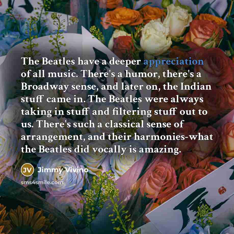 “The Beatles have a deeper appreciation of all music. There's a humor, there's a Broadway sense, and later on, the Indian stuff came in. The Beatles were always taking in stuff and filtering stuff out to us. There's such a classical sense of arrangement, and their harmonies-what the Beatles did…” quote by Jimmy Vivino