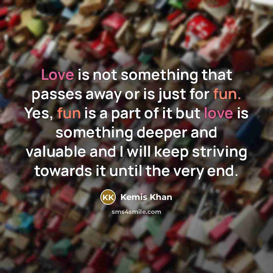“Love is not something that passes away or is just for fun. Yes, fun is a part of it but love is something deeper and valuable and I will keep striving towards it until the very end.” quote by Kemis Khan