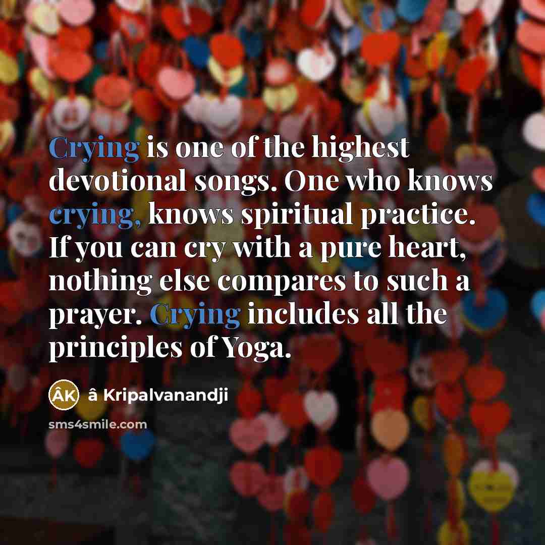 “Crying is one of the highest devotional songs. One who knows crying, knows spiritual practice. If you can cry with a pure heart, nothing else compares to such a prayer. Crying includes all the principles of Yoga.” quote by â Kripalvanandji