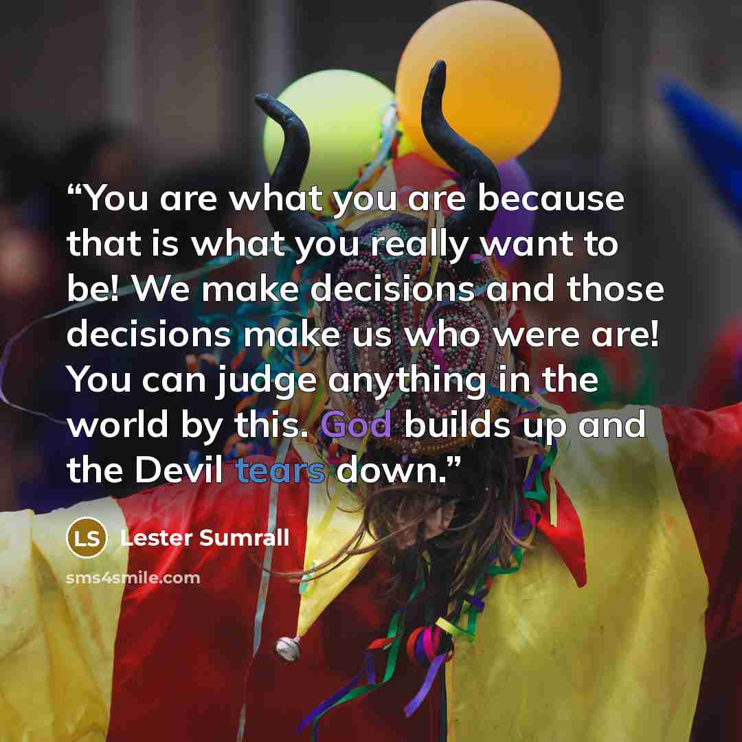 “You are what you are because that is what you really want to be! We make decisions and those decisions make us who were are! You can judge anything in the world by this. God builds up and the Devil tears down.” quote by Lester Sumrall
