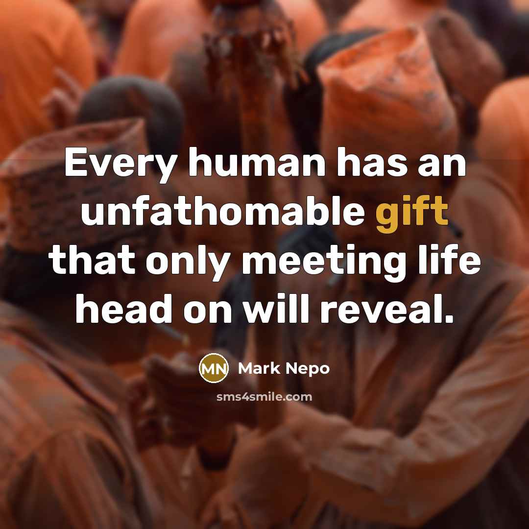 “Every human has an unfathomable gift that only meeting life head on will reveal.” quote by Mark Nepo