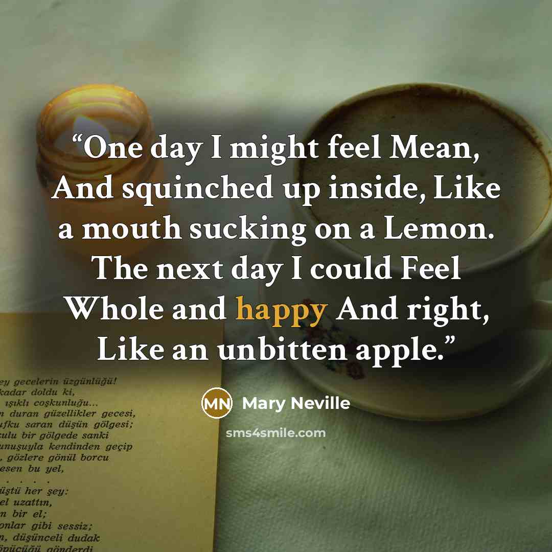 “One day I might feel Mean, And squinched up inside, Like a mouth sucking on a Lemon. The next day I could Feel Whole and happy And right, Like an unbitten apple.” quote by Mary Neville