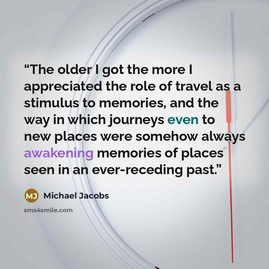 “The older I got the more I appreciated the role of travel as a stimulus to memories, and the way in which journeys even to new places were somehow always awakening memories of places seen in an ever-receding past.” quote by Michael Jacobs