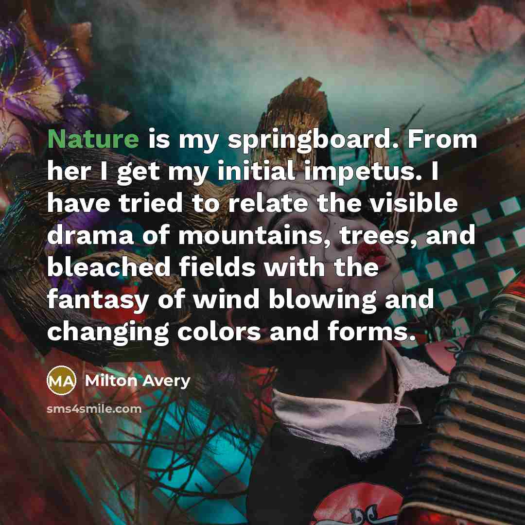 “Nature is my springboard. From her I get my initial impetus. I have tried to relate the visible drama of mountains, trees, and bleached fields with the fantasy of wind blowing and changing colors and forms.” quote by Milton Avery