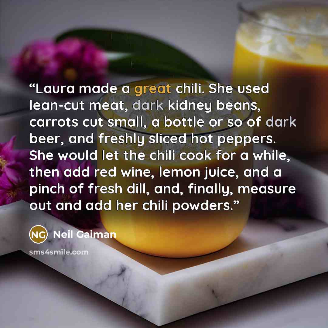 “Laura made a great chili. She used lean-cut meat, dark kidney beans, carrots cut small, a bottle or so of dark beer, and freshly sliced hot peppers. She would let the chili cook for a while, then add red wine, lemon juice, and a pinch of fresh dill, and, finally, measure out and add her chili…” quote by Neil Gaiman