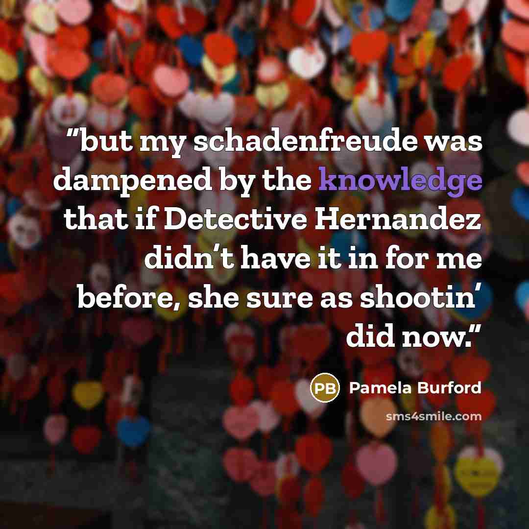“but my schadenfreude was dampened by the knowledge that if Detective Hernandez didn’t have it in for me before, she sure as shootin’ did now.” quote by Pamela Burford