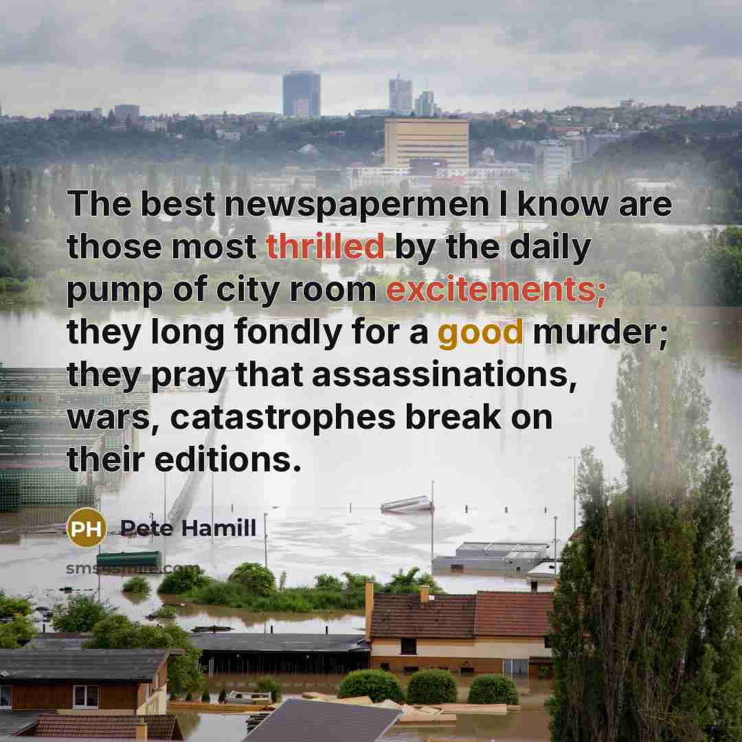 “The best newspapermen I know are those most thrilled by the daily pump of city room excitements; they long fondly for a good murder; they pray that assassinations, wars, catastrophes break on their editions.” quote by Pete Hamill