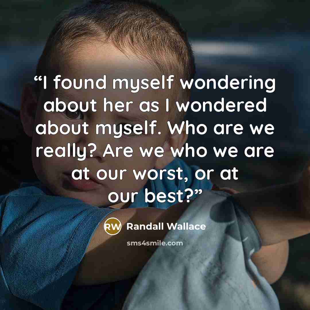 “I found myself wondering about her as I wondered about myself. Who are we really? Are we who we are at our worst, or at our best?” quote by Randall Wallace