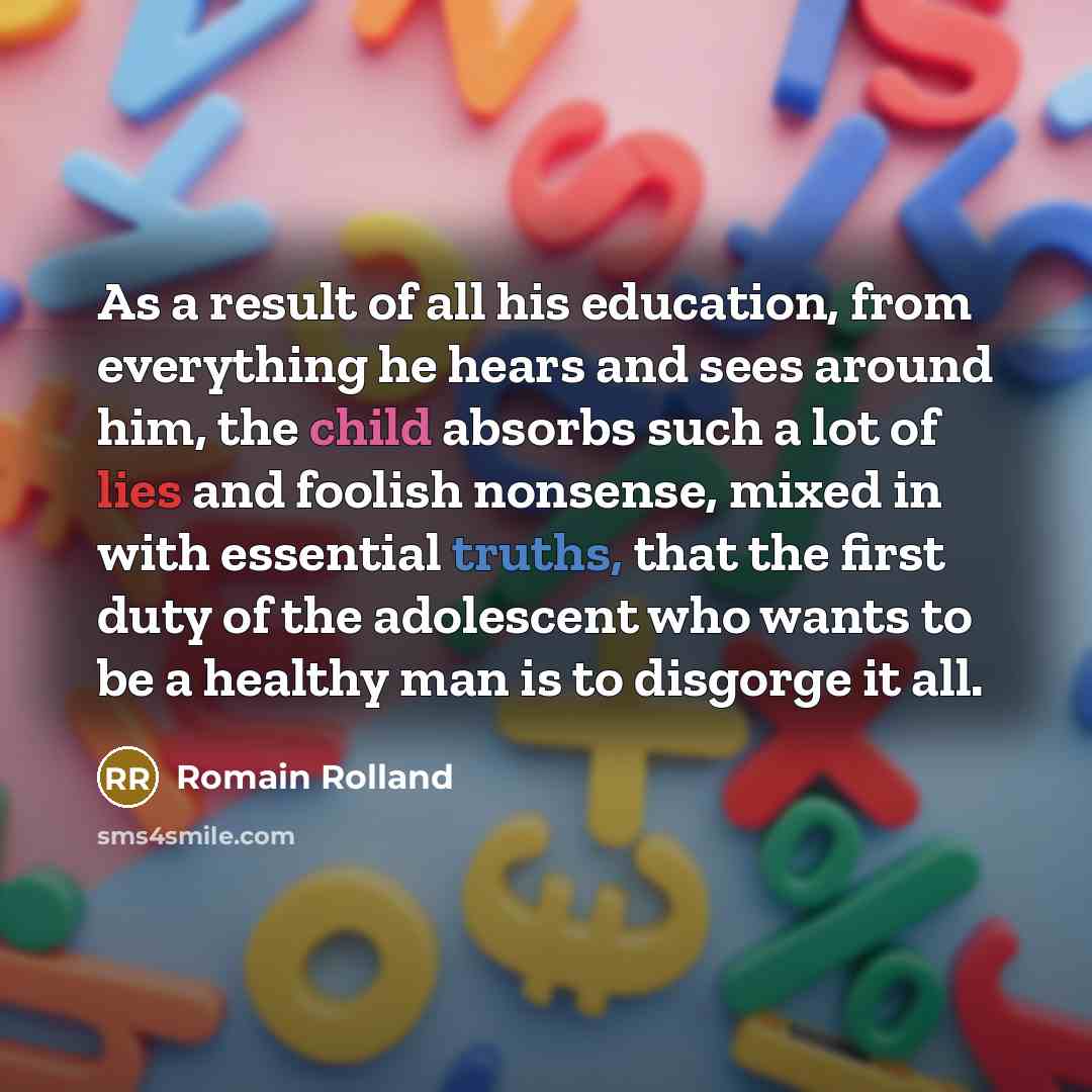 “As a result of all his education, from everything he hears and sees around him, the child absorbs such a lot of lies and foolish nonsense, mixed in with essential truths, that the first duty of the adolescent who wants to be a healthy man is to disgorge it all.” quote by Romain Rolland