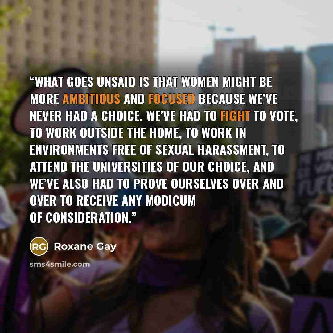 “What goes unsaid is that women might be more ambitious and focused because we’ve never had a choice. We’ve had to fight to vote, to work outside the home, to work in environments free of sexual harassment, to attend the universities of our choice, and we’ve also had to prove ourselves over and…” quote by Roxane Gay