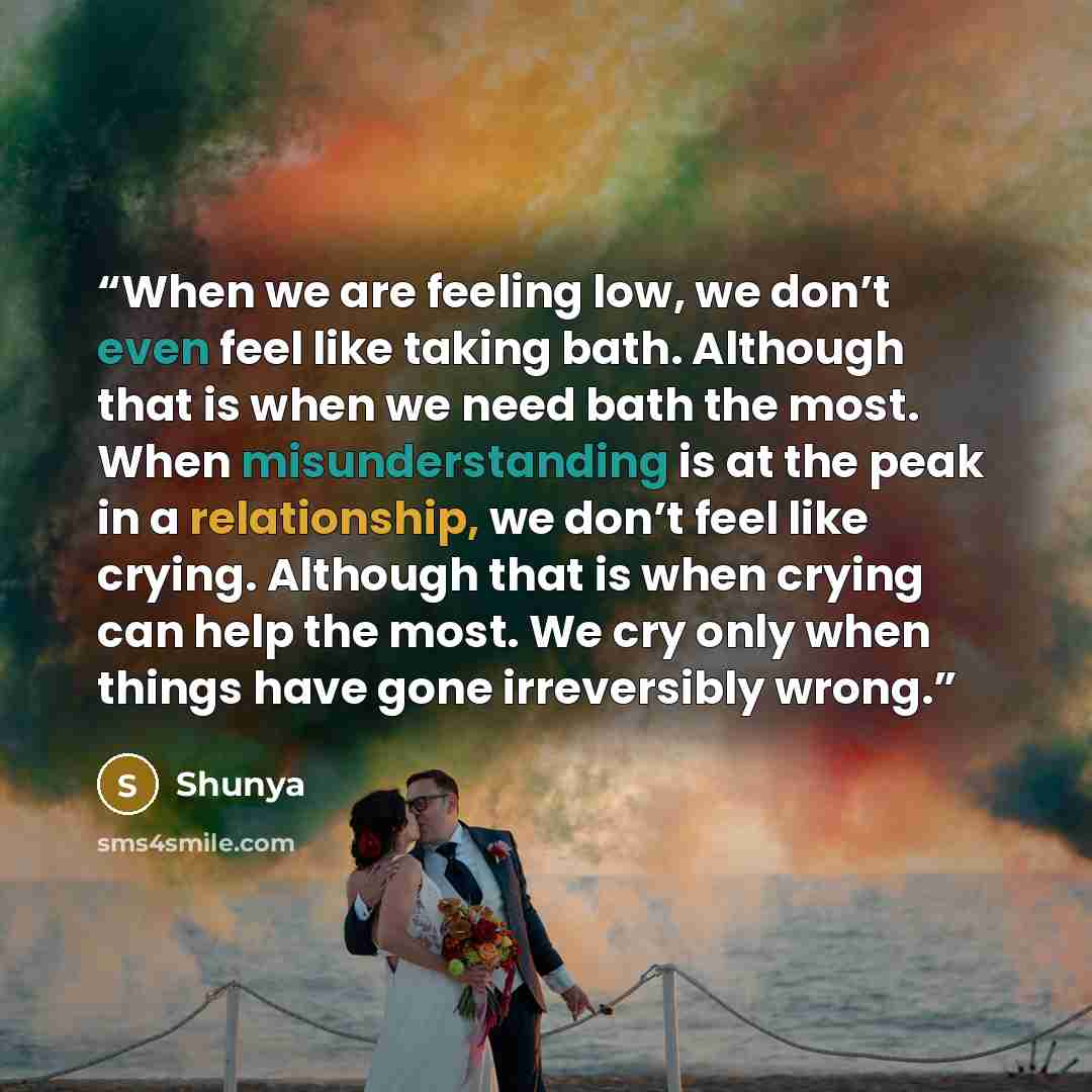 “When we are feeling low, we don’t even feel like taking bath. Although that is when we need bath the most. When misunderstanding is at the peak in a relationship, we don’t feel like crying. Although that is when crying can help the most. We cry only when things have gone irreversibly wrong.” quote by Shunya