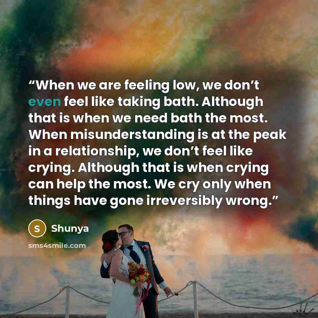 “When we are feeling low, we don’t even feel like taking bath. Although that is when we need bath the most. When misunderstanding is at the peak in a relationship, we don’t feel like crying. Although that is when crying can help the most. We cry only when things have gone irreversibly wrong.” quote by Shunya