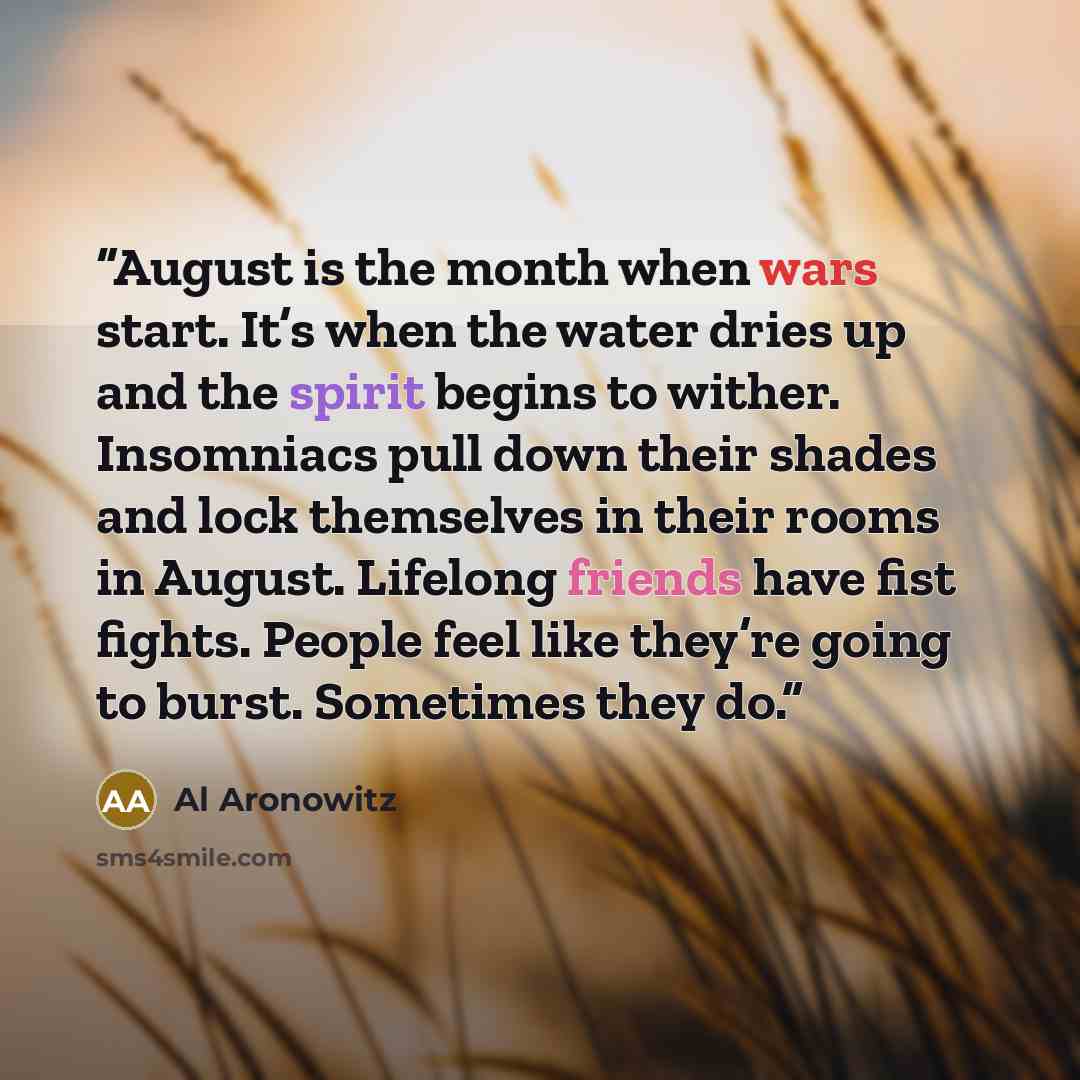 “August is the month when wars start. It’s when the water dries up and the spirit begins to wither. Insomniacs pull down their shades and lock themselves in their rooms in August. Lifelong friends have fist fights. People feel like they’re going to burst. Sometimes they do.” quote by Al Aronowitz