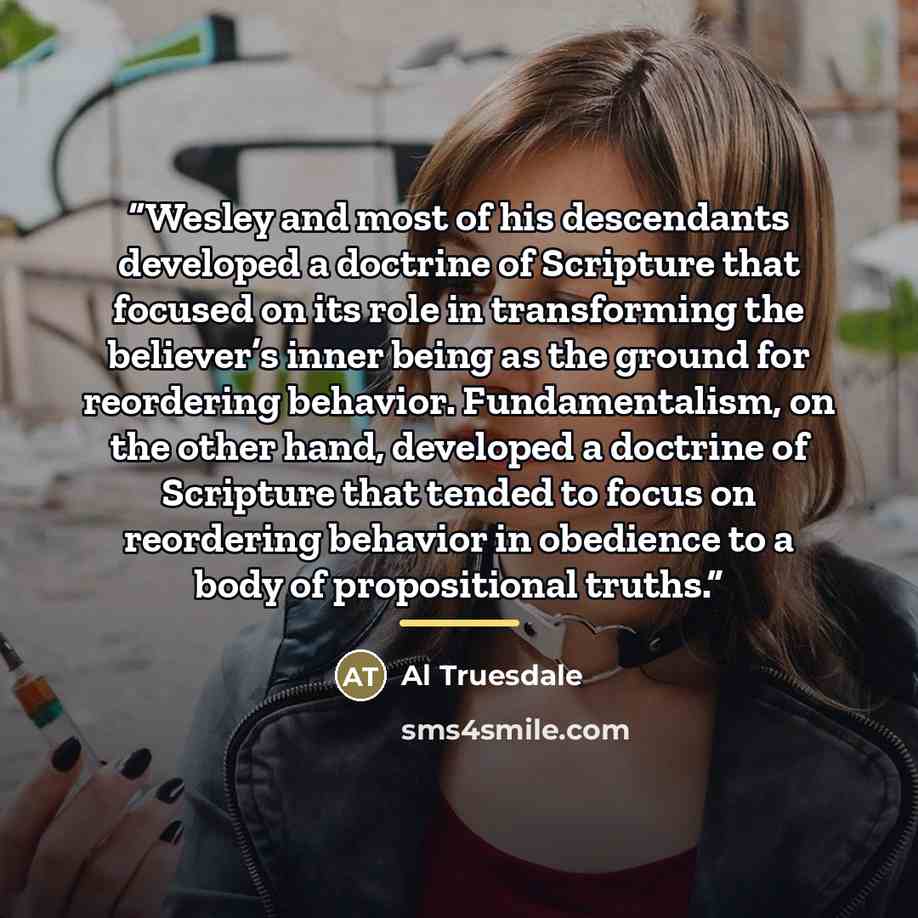“Wesley and most of his descendants developed a doctrine of Scripture that focused on its role in transforming the believer’s inner being as the ground for reordering behavior. Fundamentalism, on the other hand, developed a doctrine of Scripture that tended to focus on reordering behavior in…” quote by Al Truesdale