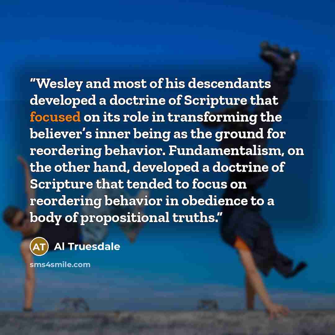 “Wesley and most of his descendants developed a doctrine of Scripture that focused on its role in transforming the believer’s inner being as the ground for reordering behavior. Fundamentalism, on the other hand, developed a doctrine of Scripture that tended to focus on reordering behavior in…” quote by Al Truesdale
