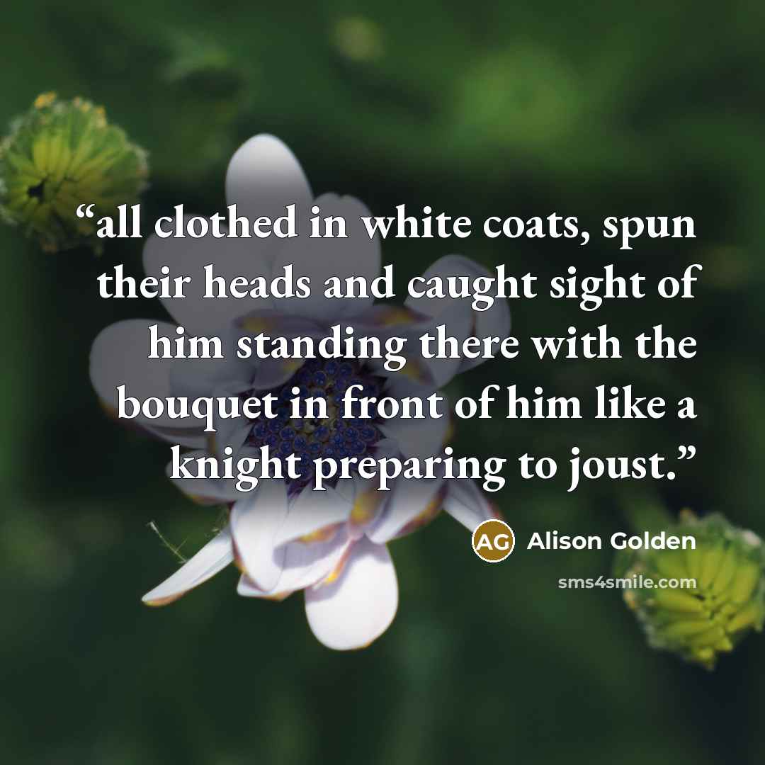 “all clothed in white coats, spun their heads and caught sight of him standing there with the bouquet in front of him like a knight preparing to joust.” quote by Alison Golden