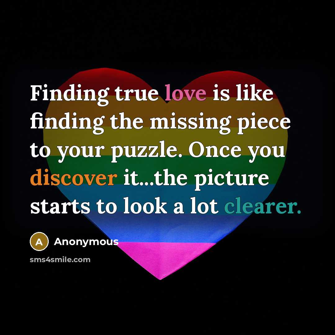 “Finding true love is like finding the missing piece to your puzzle. Once you discover it...the picture starts to look a lot clearer.” quote by Anonymous