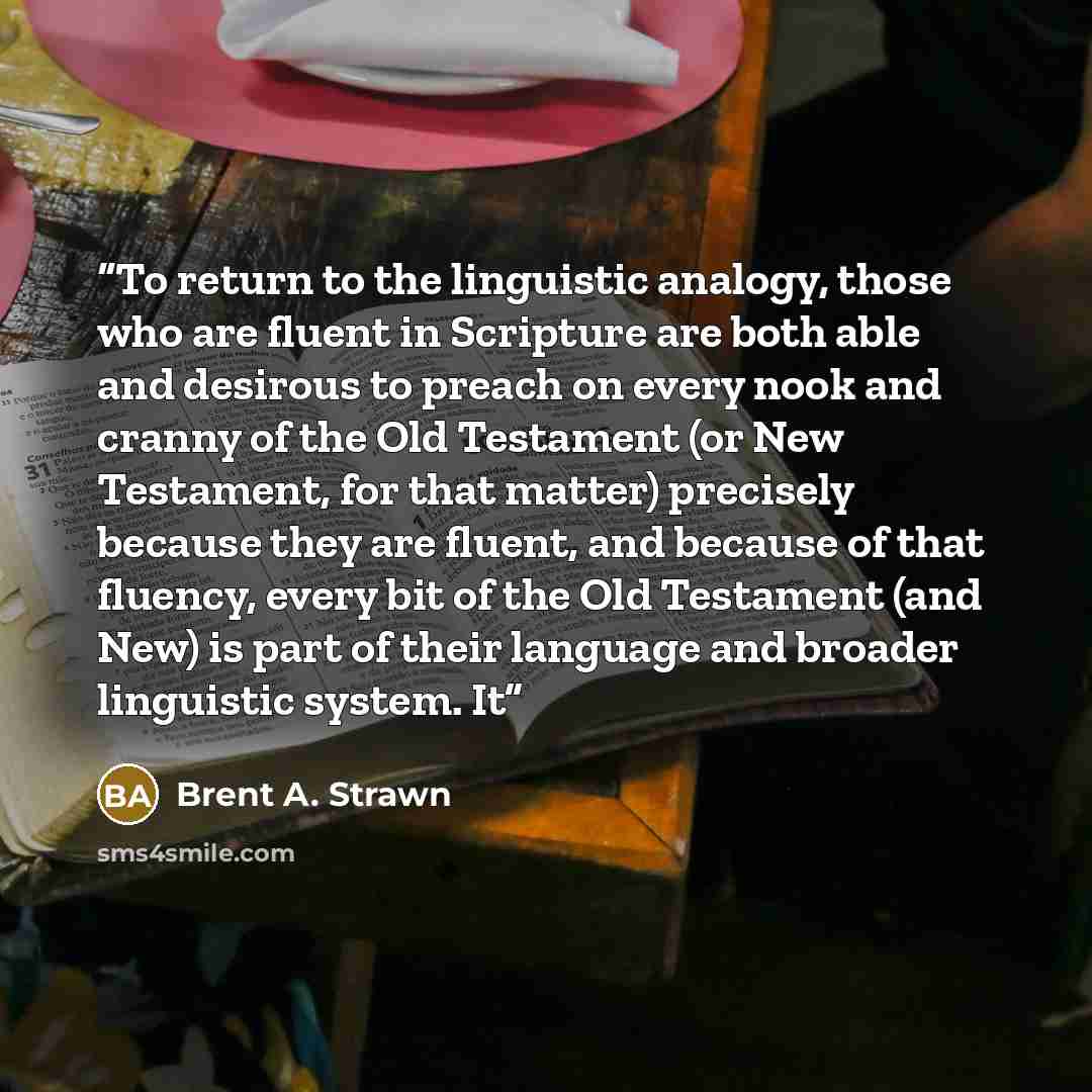 “To return to the linguistic analogy, those who are fluent in Scripture are both able and desirous to preach on every nook and cranny of the Old Testament (or New Testament, for that matter) precisely because they are fluent, and because of that fluency, every bit of the Old Testament (and New) is…” quote by Brent A. Strawn