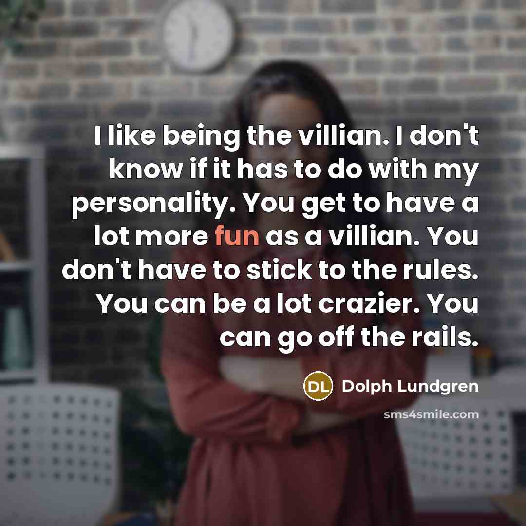 “I like being the villian. I don't know if it has to do with my personality. You get to have a lot more fun as a villian. You don't have to stick to the rules. You can be a lot crazier. You can go off the rails.” quote by Dolph Lundgren
