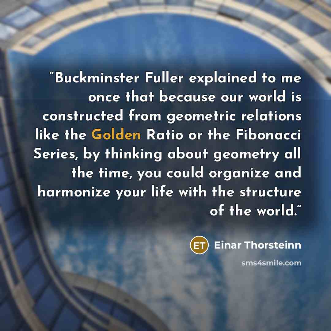 “Buckminster Fuller explained to me once that because our world is constructed from geometric relations like the Golden Ratio or the Fibonacci Series, by thinking about geometry all the time, you could organize and harmonize your life with the structure of the world.” quote by Einar Thorsteinn