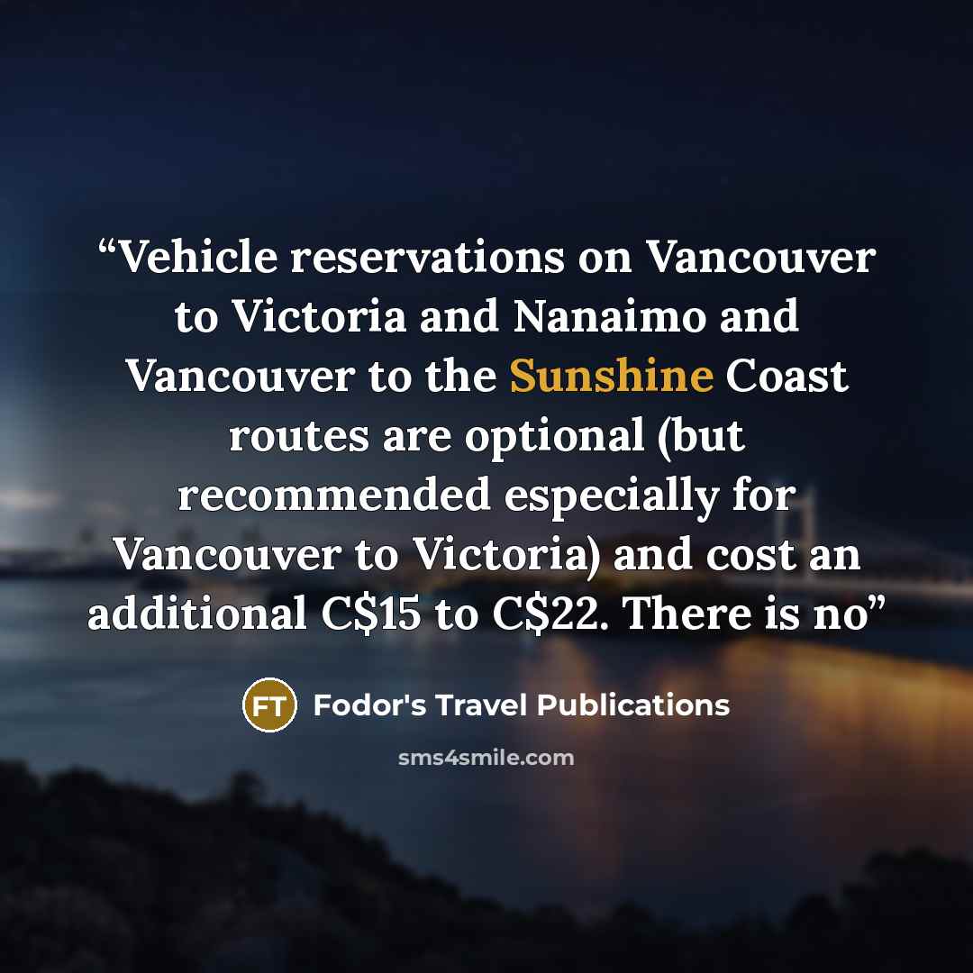 “Vehicle reservations on Vancouver to Victoria and Nanaimo and Vancouver to the Sunshine Coast routes are optional (but recommended especially for Vancouver to Victoria) and cost an additional C$15 to C$22. There is no” quote by Fodor's Travel Publications