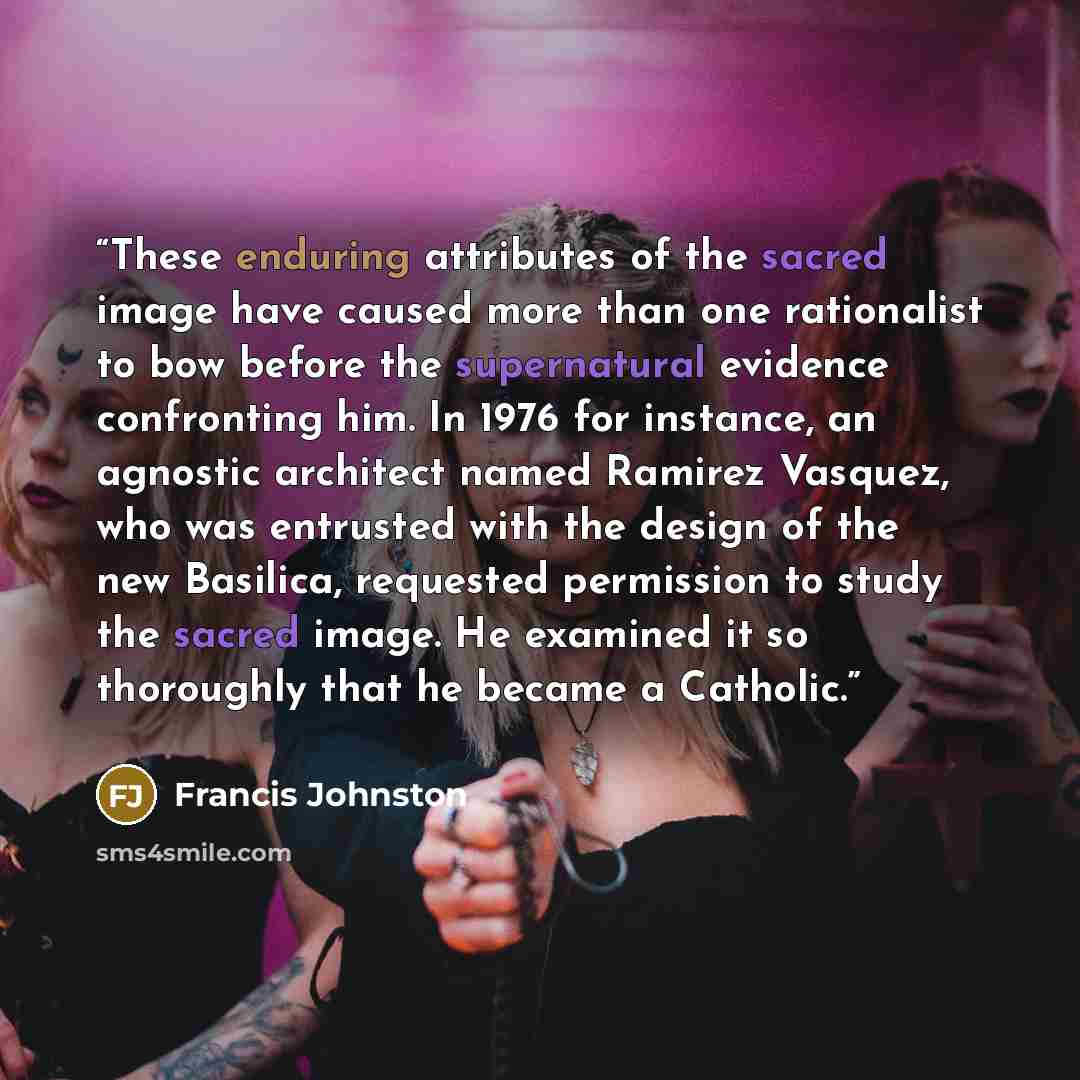 “These enduring attributes of the sacred image have caused more than one rationalist to bow before the supernatural evidence confronting him. In 1976 for instance, an agnostic architect named Ramirez Vasquez, who was entrusted with the design of the new Basilica, requested permission to study the…” quote by Francis Johnston
