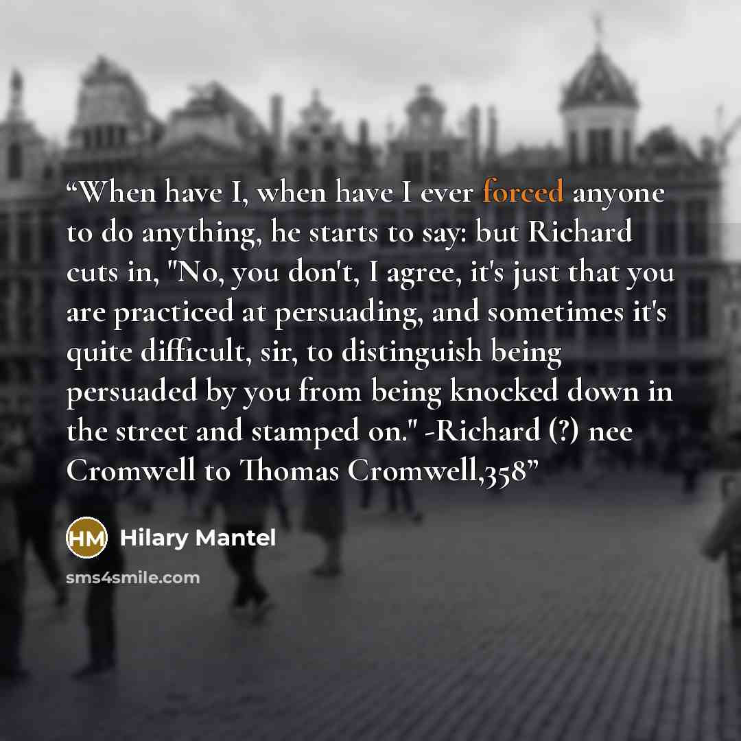 “When have I, when have I ever forced anyone to do anything, he starts to say: but Richard cuts in, "No, you don't, I agree, it's just that you are practiced at persuading, and sometimes it's quite difficult, sir, to distinguish being persuaded by you from being knocked down in the street and…” quote by Hilary Mantel