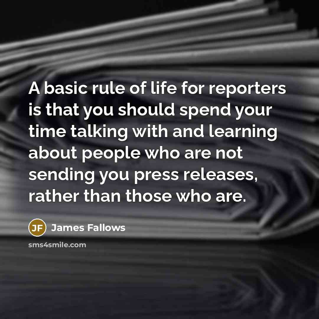 “A basic rule of life for reporters is that you should spend your time talking with and learning about people who are not sending you press releases, rather than those who are.” quote by James Fallows
