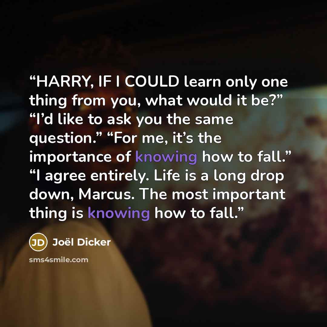 “HARRY, IF I COULD learn only one thing from you, what would it be?” “I’d like to ask you the same question.” “For me, it’s the importance of knowing how to fall.” “I agree entirely. Life is a long drop down, Marcus. The most important thing is knowing how to fall.” quote by Joël Dicker