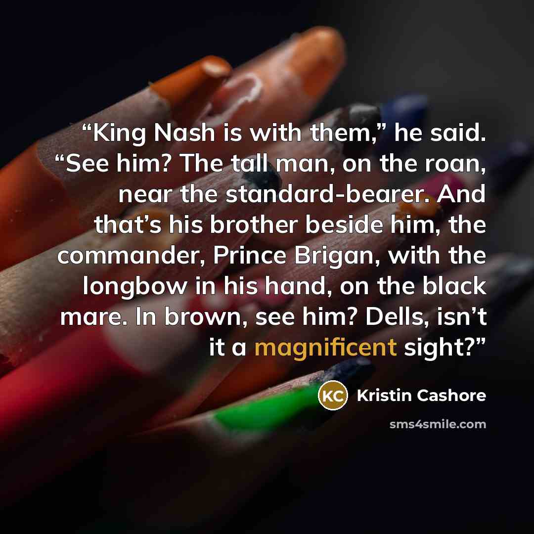 “King Nash is with them,” he said. “See him? The tall man, on the roan, near the standard-bearer. And that’s his brother beside him, the commander, Prince Brigan, with the longbow in his hand, on the black mare. In brown, see him? Dells, isn’t it a magnificent sight?” quote by Kristin Cashore
