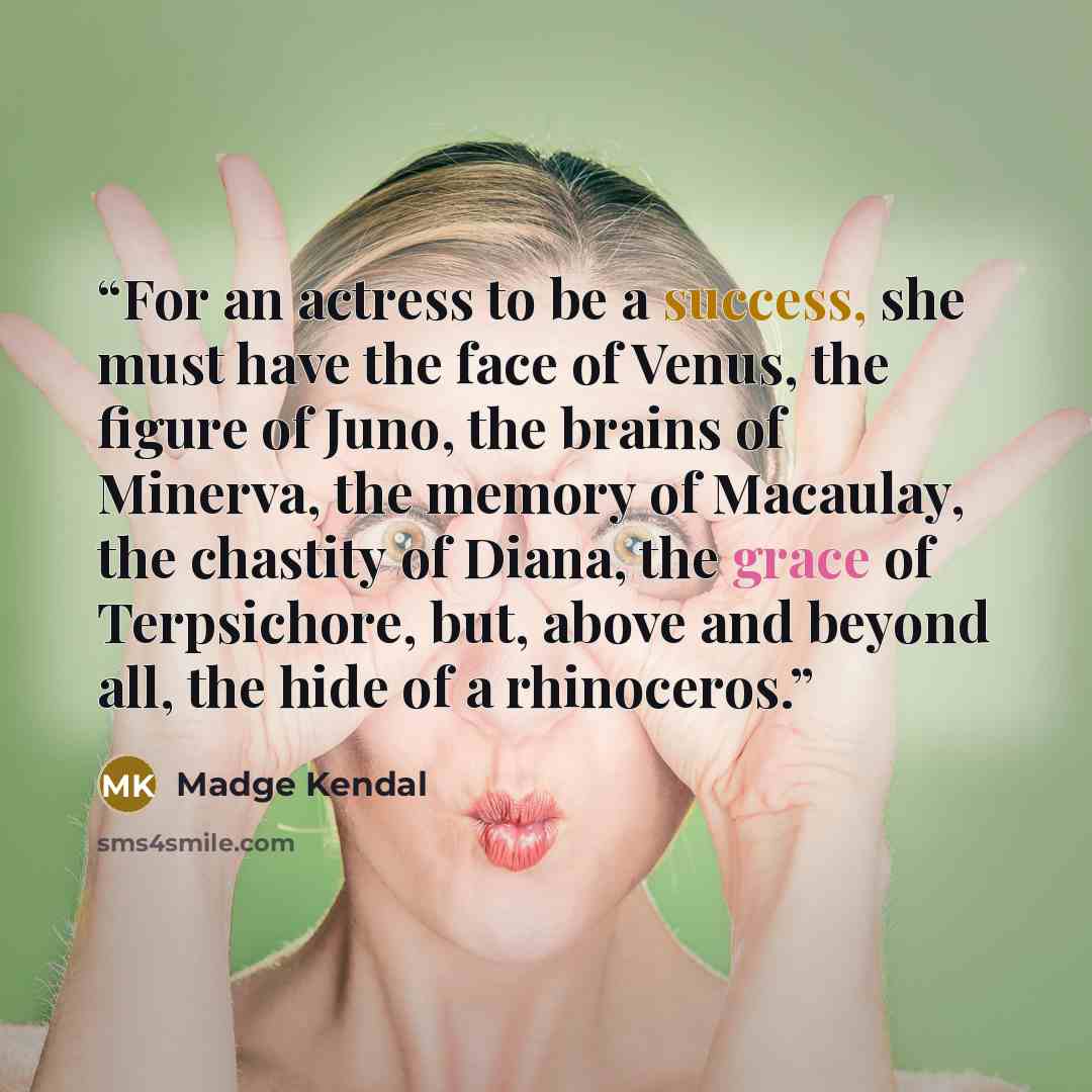 “For an actress to be a success, she must have the face of Venus, the figure of Juno, the brains of Minerva, the memory of Macaulay, the chastity of Diana, the grace of Terpsichore, but, above and beyond all, the hide of a rhinoceros.” quote by Madge Kendal