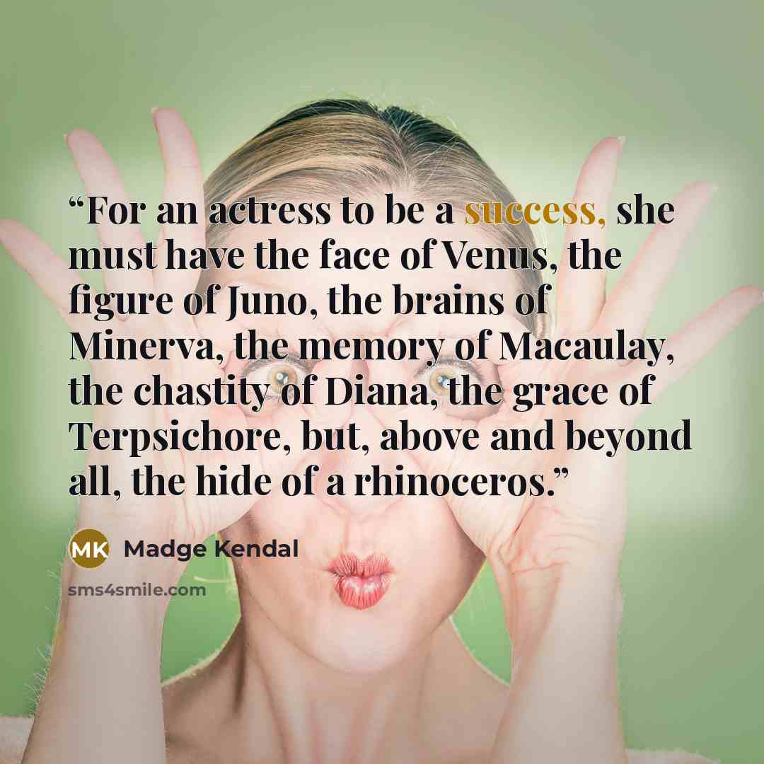 “For an actress to be a success, she must have the face of Venus, the figure of Juno, the brains of Minerva, the memory of Macaulay, the chastity of Diana, the grace of Terpsichore, but, above and beyond all, the hide of a rhinoceros.” quote by Madge Kendal