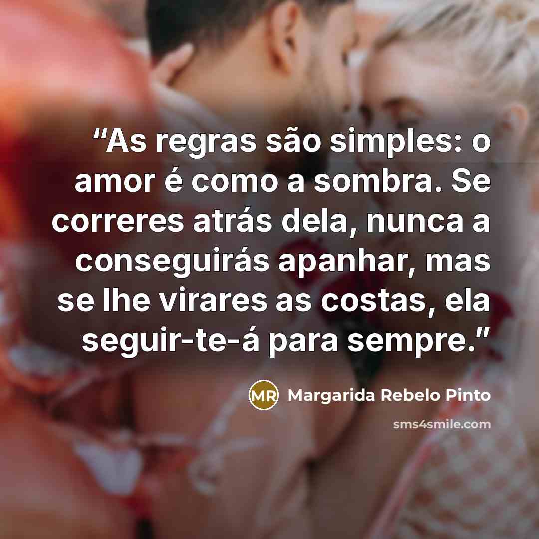 “As regras são simples: o amor é como a sombra. Se correres atrás dela, nunca a conseguirás apanhar, mas se lhe virares as costas, ela seguir-te-á para sempre.” quote by Margarida Rebelo Pinto