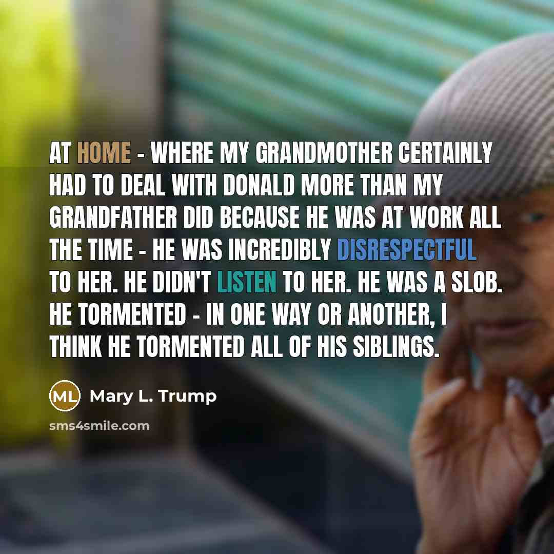“At home - where my grandmother certainly had to deal with Donald more than my grandfather did because he was at work all the time - he was incredibly disrespectful to her. He didn't listen to her. He was a slob. He tormented - in one way or another, I think he tormented all of his siblings.” quote by Mary L. Trump