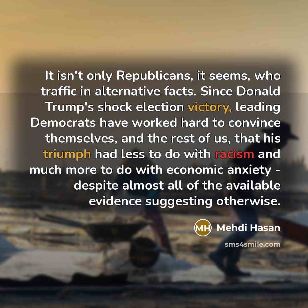 “It isn't only Republicans, it seems, who traffic in alternative facts. Since Donald Trump's shock election victory, leading Democrats have worked hard to convince themselves, and the rest of us, that his triumph had less to do with racism and much more to do with economic anxiety - despite almost…” quote by Mehdi Hasan