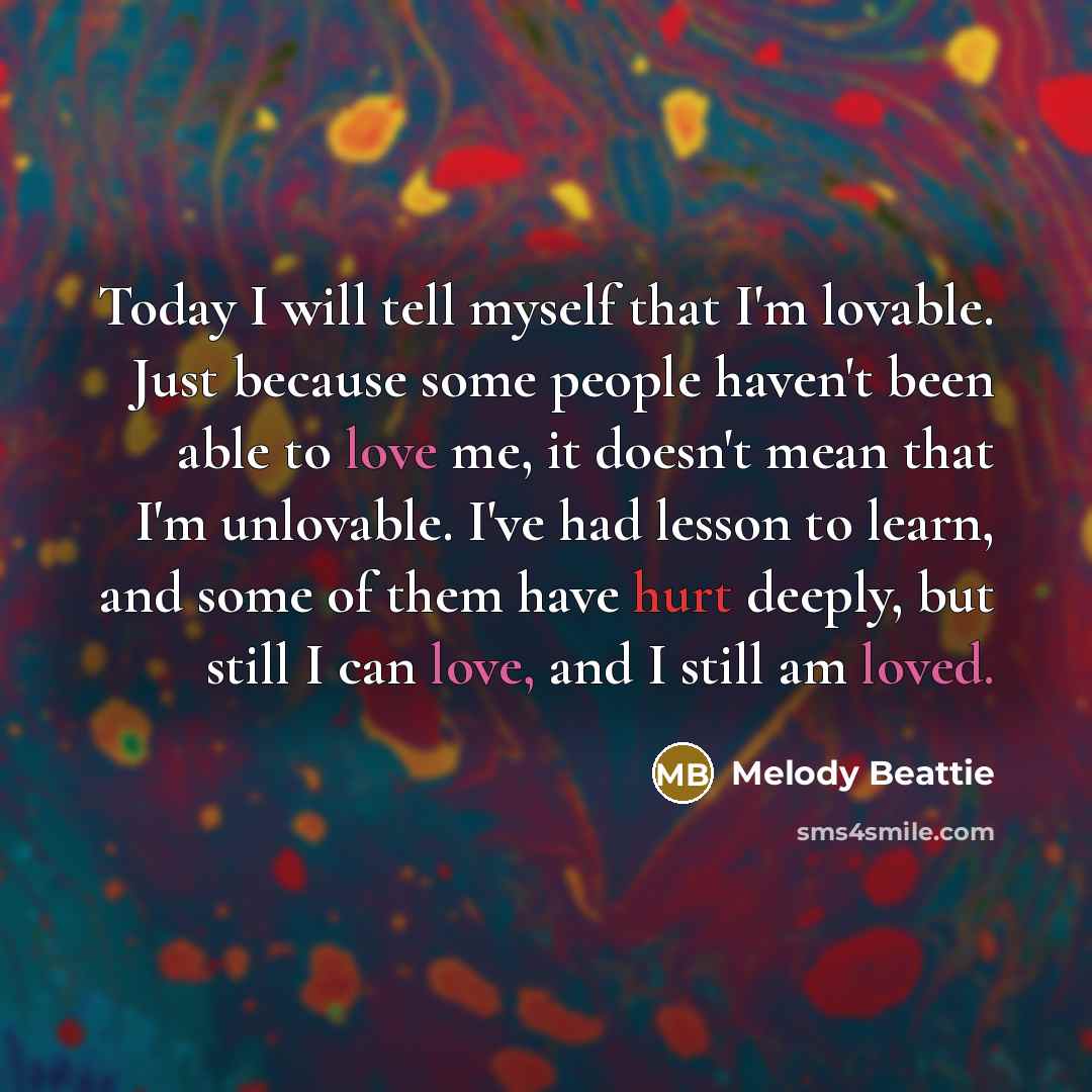 “Today I will tell myself that I'm lovable. Just because some people haven't been able to love me, it doesn't mean that I'm unlovable. I've had lesson to learn, and some of them have hurt deeply, but still I can love, and I still am loved.” quote by Melody Beattie