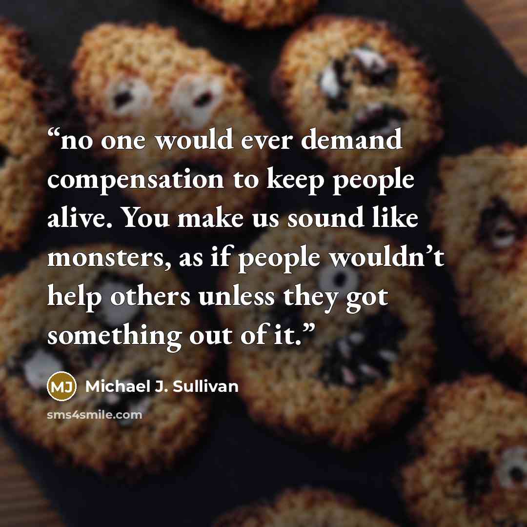 “no one would ever demand compensation to keep people alive. You make us sound like monsters, as if people wouldn’t help others unless they got something out of it.” quote by Michael J. Sullivan